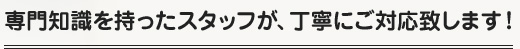 専門知識を持ったスタッフが、丁寧にご対応致します！